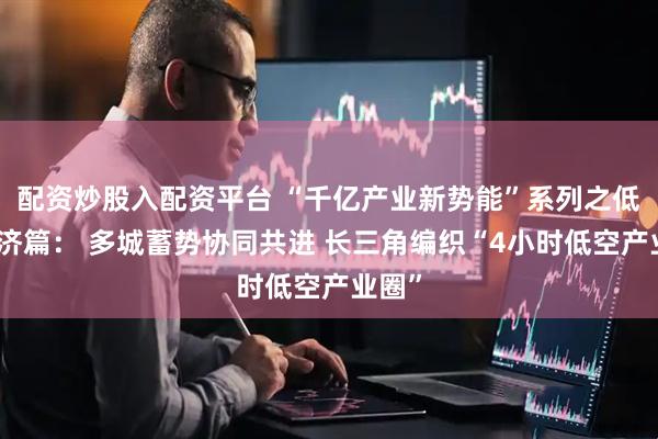 配资炒股入配资平台 “千亿产业新势能”系列之低空经济篇： 多城蓄势协同共进 长三角编织“4小时低空产业圈”
