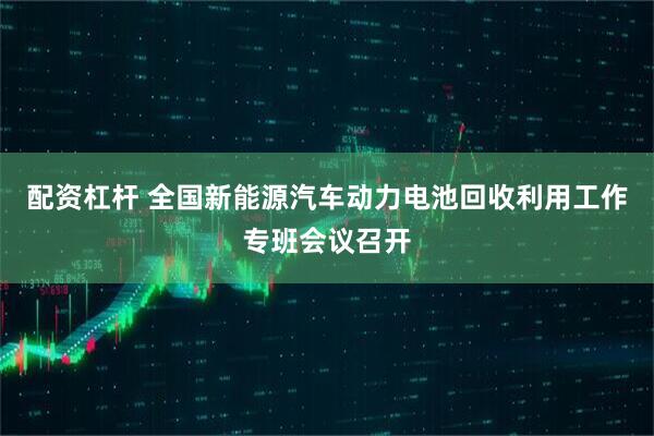 配资杠杆 全国新能源汽车动力电池回收利用工作专班会议召开