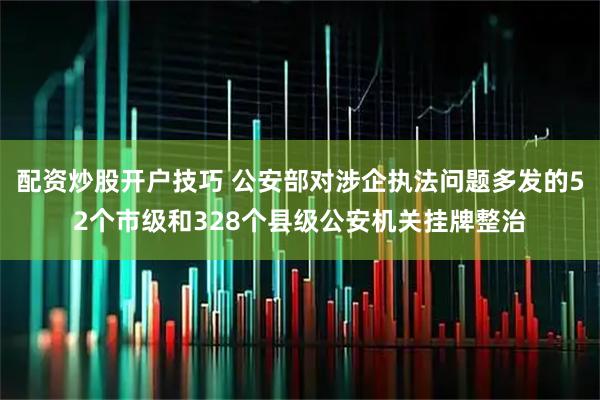配资炒股开户技巧 公安部对涉企执法问题多发的52个市级和328个县级公安机关挂牌整治