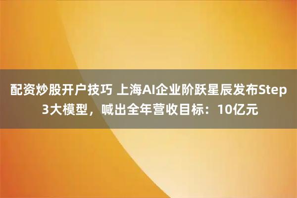 配资炒股开户技巧 上海AI企业阶跃星辰发布Step 3大模型，喊出全年营收目标：10亿元
