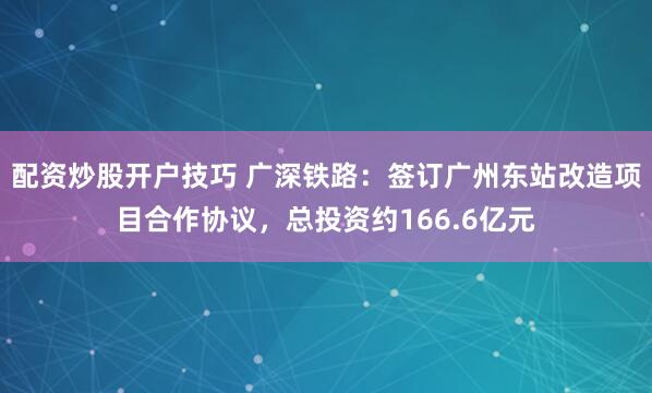 配资炒股开户技巧 广深铁路：签订广州东站改造项目合作协议，总投资约166.6亿元