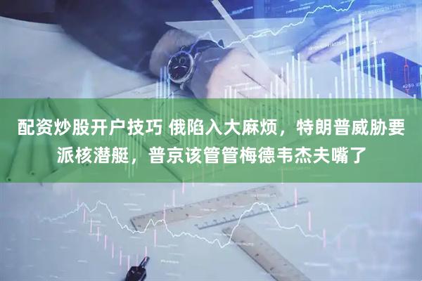 配资炒股开户技巧 俄陷入大麻烦，特朗普威胁要派核潜艇，普京该管管梅德韦杰夫嘴了