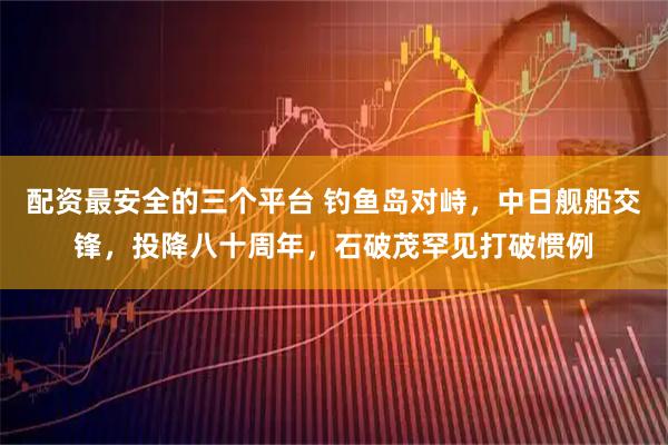 配资最安全的三个平台 钓鱼岛对峙，中日舰船交锋，投降八十周年，石破茂罕见打破惯例