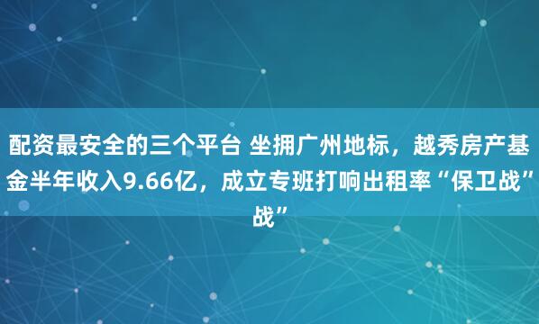 配资最安全的三个平台 坐拥广州地标，越秀房产基金半年收入9.66亿，成立专班打响出租率“保卫战”