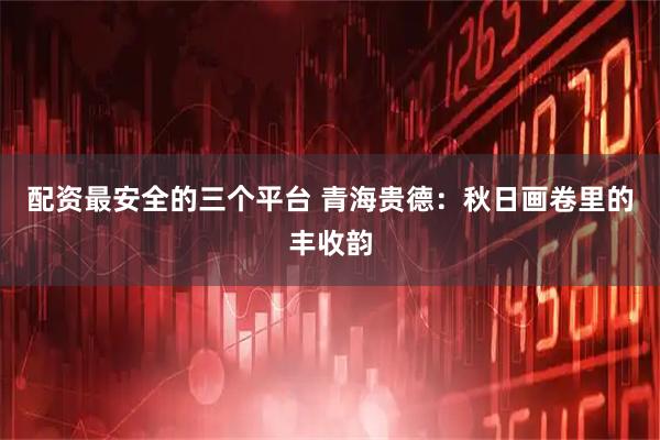 配资最安全的三个平台 青海贵德：秋日画卷里的丰收韵