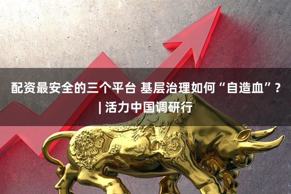 配资最安全的三个平台 基层治理如何“自造血”？| 活力中国调研行