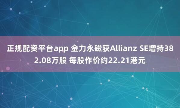 正规配资平台app 金力永磁获Allianz SE增持382.08万股 每股作价约22.21港元