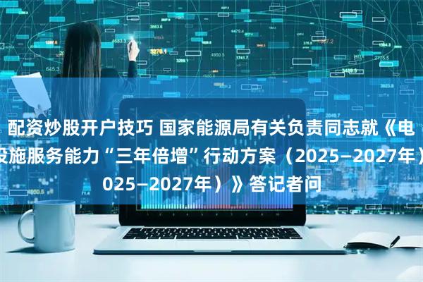 配资炒股开户技巧 国家能源局有关负责同志就《电动汽车充电设施服务能力“三年倍增”行动方案(2025—2027年)》答记者问