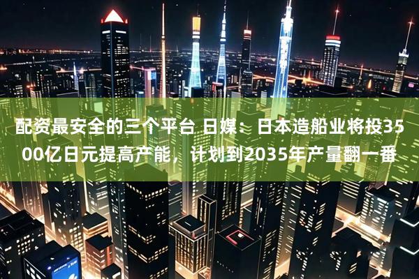 配资最安全的三个平台 日媒：日本造船业将投3500亿日元提高产能，计划到2035年产量翻一番