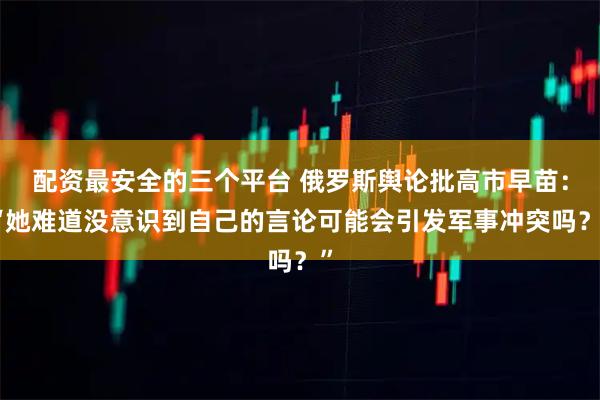 配资最安全的三个平台 俄罗斯舆论批高市早苗：“她难道没意识到自己的言论可能会引发军事冲突吗？”