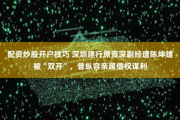 配资炒股开户技巧 深圳建行原资深副经理陈坤雄被“双开”，曾纵容亲属借权谋利