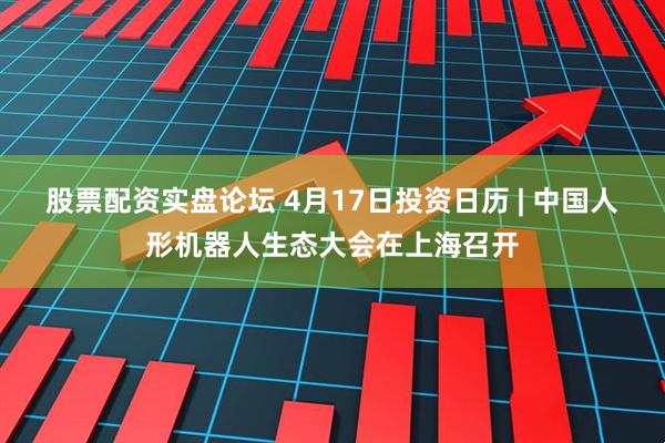 股票配资实盘论坛 4月17日投资日历 | 中国人形机器人生态大会在上海召开