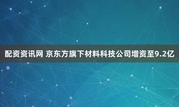 配资资讯网 京东方旗下材料科技公司增资至9.2亿
