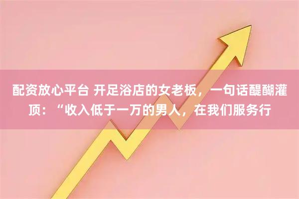 配资放心平台 开足浴店的女老板，一句话醍醐灌顶：“收入低于一万的男人，在我们服务行