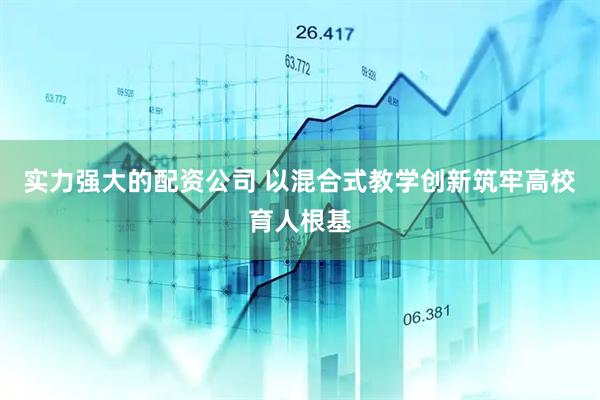 实力强大的配资公司 以混合式教学创新筑牢高校育人根基